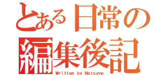 とある日常の編集後記（Ｗｒｉｔｔｅｎ ｂｙ Ｎａｔｓｕｍｅ）