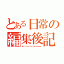 とある日常の編集後記（Ｗｒｉｔｔｅｎ ｂｙ Ｎａｔｓｕｍｅ）