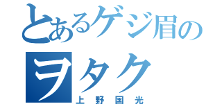 とあるゲジ眉のヲタク（上野国光）