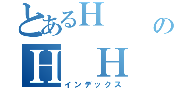 とあるＨ      ＨＨＨのＨ Ｈ  ＨＨＨＨ（インデックス）