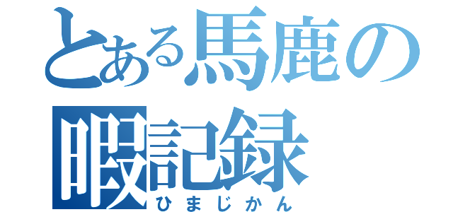 とある馬鹿の暇記録（ひまじかん）