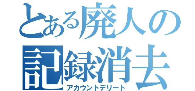 とある廃人の記録消去（アカウントデリート）