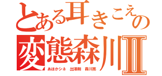 とある耳きこえんのかの変態森川亮Ⅱ（あほかシネ 出澤剛 森川亮）