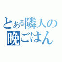 とある隣人の晩ごはん（）