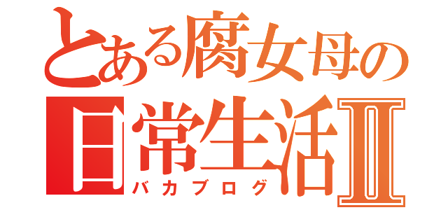 とある腐女母の日常生活Ⅱ（バカブログ）