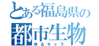 とある福島県の都市生物（ゆるキャラ）