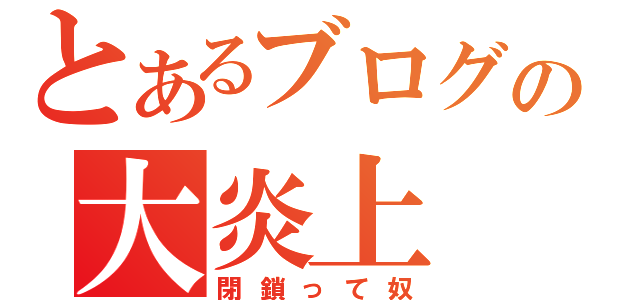 とあるブログの大炎上（閉鎖って奴）