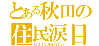 とある秋田の住民涙目（ＣＤＴＶ見られない）