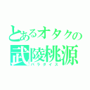 とあるオタクの武陵桃源（パラダイス）