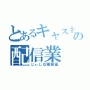 とあるキャス主の配信業（じぃじ＠軍曹組）