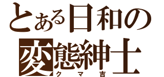 とある日和の変態紳士（クマ吉）