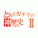 とあるガチ芋の神歴史Ⅱ（ヤバ過ぎる！！）