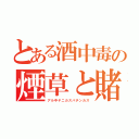 とある酒中毒の煙草と賭博（アル中ヤニカスパチンカス）