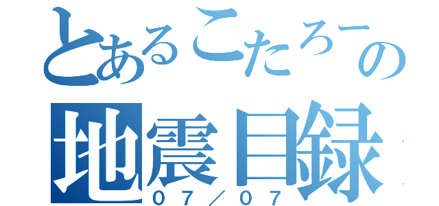 とあるこたろーの地震目録（０７／０７）