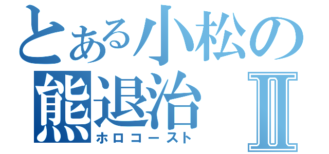 とある小松の熊退治Ⅱ（ホロコースト）