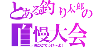 とある釣り太郎の自慢大会（俺のがでっけ～よ！）