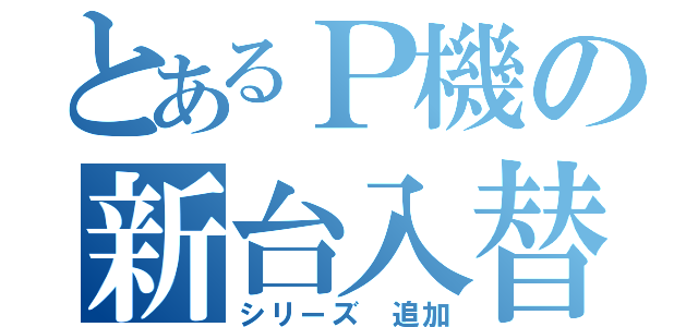 とあるＰ機の新台入替（シリーズ　追加）