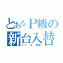 とあるＰ機の新台入替（シリーズ　追加）