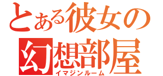 とある彼女の幻想部屋（イマジンルーム）