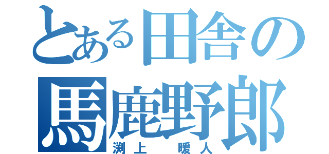 とある田舎の馬鹿野郎（渕上　暖人）