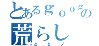 とあるｇｏｏｇｌｅの荒らし（ととプ）