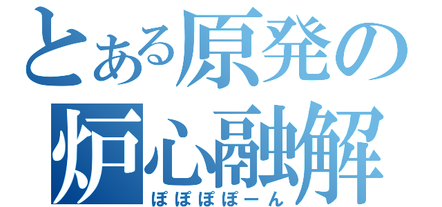 とある原発の炉心融解（ぽぽぽぽーん）