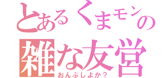 とあるくまモンの雑な友営（おんぶしよか？）