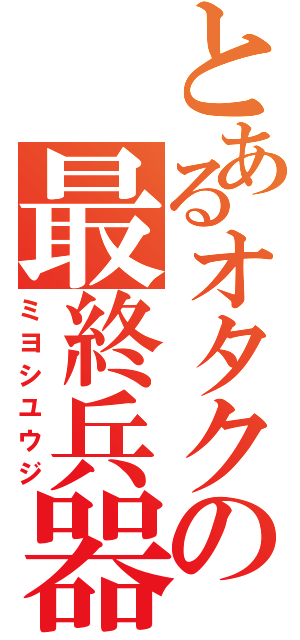 とあるオタクの最終兵器（ミヨシユウジ）