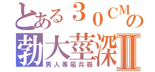 とある３０ＣＭの勃大莖深Ⅱ（男人專屬兵器）