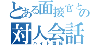 とある面接官との対人会話（バイト面接）