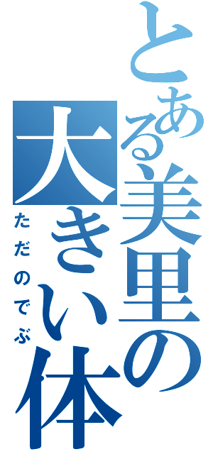 とある美里の大きい体（ただのでぶ）