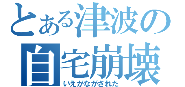 とある津波の自宅崩壊（いえがながされた）