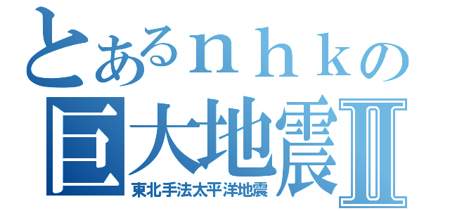 とあるｎｈｋの巨大地震Ⅱ（東北手法太平洋地震）