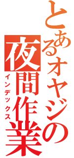 とあるオヤジの夜間作業（インデックス）