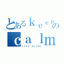 とあるｋｅｅｐのｃａｌｍ（ｌｏｖｅ ａｎｉｍｅ）