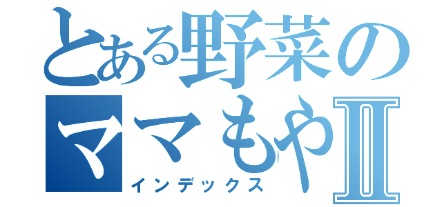 とある野菜のママもやしⅡ（インデックス）
