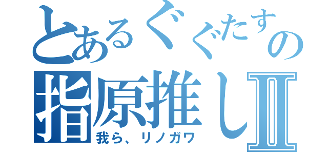 とあるぐぐたすのの指原推しⅡ（我ら、リノガワ）