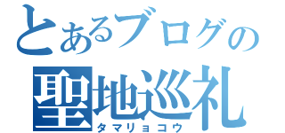 とあるブログの聖地巡礼（タマリョコウ）