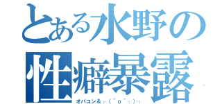 とある水野の性癖暴露（オバコン＆┌（＾ｏ＾┐）┐）