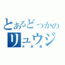 とあるどっかのリュウジ君（天然君）