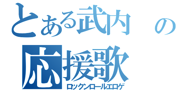 とある武内　博の応援歌（ロックンロールエロゲ）