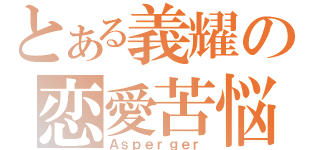 とある義耀の恋愛苦悩（Ａｓｐｅｒｇｅｒ）