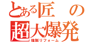 とある匠の超大爆発（強制リフォーム）