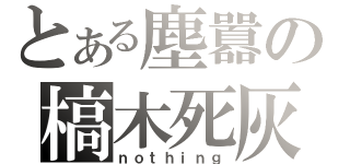 とある塵囂の槁木死灰（ｎｏｔｈｉｎｇ）