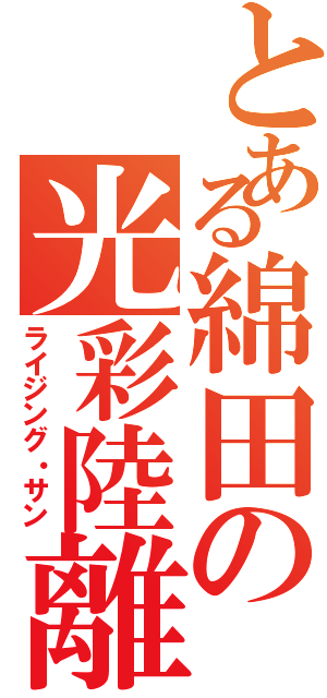 とある綿田の光彩陸離（ライジング・サン）