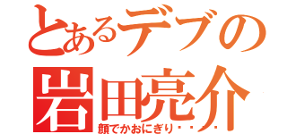 とあるデブの岩田亮介（顔でかおにぎり🍙）