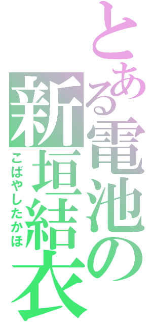 とある電池の新垣結衣（こばやしたかほ）