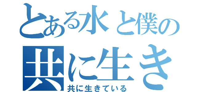 とある水と僕の共に生きている（共に生きている）