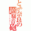 とある奈良の超騒音砲（ノイズガン）