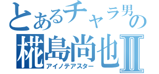 とあるチャラ男の椛島尚也Ⅱ（アイノテアスター）